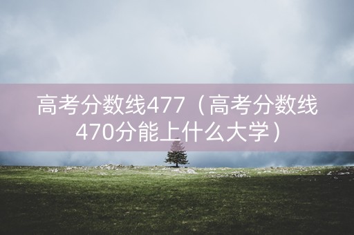 高考分数线477（高考分数线470分能上什么大学）