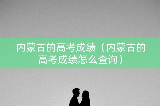 内蒙古的高考成绩（内蒙古的高考成绩怎么查询）