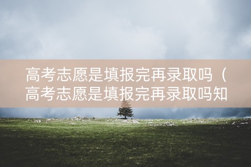 高考志愿是填报完再录取吗（高考志愿是填报完再录取吗知乎）