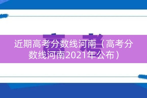 近期高考分数线河南（高考分数线河南2021年公布）