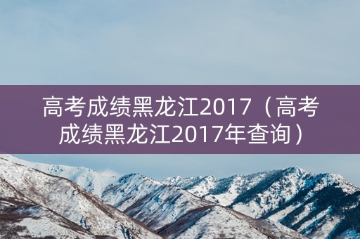高考成绩黑龙江2017(高考成绩黑龙江2017年查询) 高考成绩黑龙江2017(高考成绩黑龙江2017年查询)