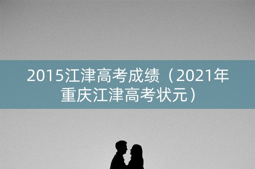 2015江津高考成绩（2021年重庆江津高考状元）