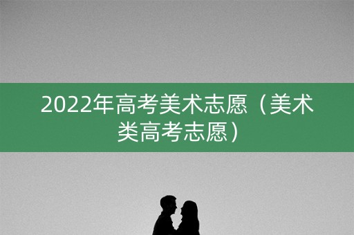2022年高考美术志愿(美术类高考志愿) 2022年高考美术志愿(美术类高考志愿)