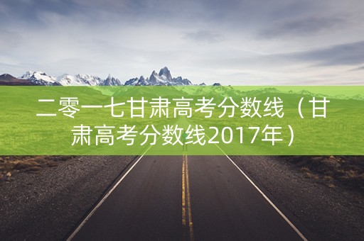 二零一七甘肃高考分数线(甘肃高考分数线2017年) 二零一七甘肃高考分数线(甘肃高考分数线2017年)