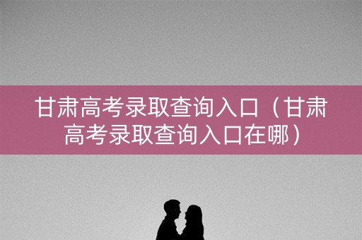 甘肃高考录取查询入口（甘肃高考录取查询入口在哪）