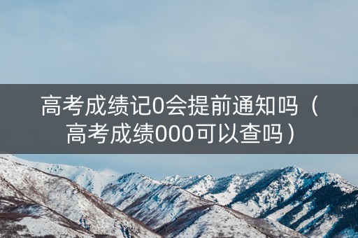 高考成绩记0会提前通知吗(高考成绩000可以查吗) 高考成绩记0会提前通知吗(高考成绩000可以查吗)