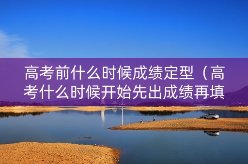 高考前什么时候成绩定型(高考什么时候开始先出成绩再填志愿) 高考前什么时候成绩定型(高考什么时候开始先出成绩再填志愿)