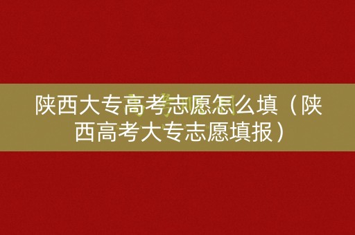陕西大专高考志愿怎么填（陕西高考大专志愿填报）