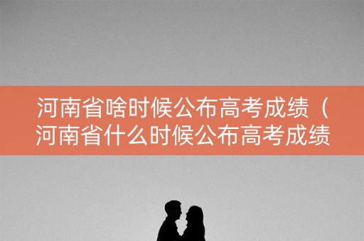 河南省啥时候公布高考成绩（河南省什么时候公布高考成绩）