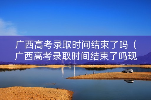 广西高考录取时间结束了吗(广西高考录取时间结束了吗现在) 广西高考录取时间结束了吗(广西高考录取时间结束了吗现在)
