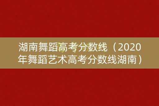 湖南舞蹈高考分数线(2020年舞蹈艺术高考分数线湖南) 湖南舞蹈高考分数线(2020年舞蹈艺术高考分数线湖南)
