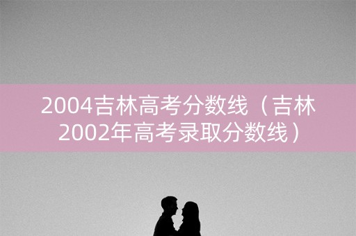 2004吉林高考分数线（吉林2002年高考录取分数线）