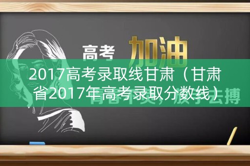2017高考录取线甘肃（甘肃省2017年高考录取分数线）