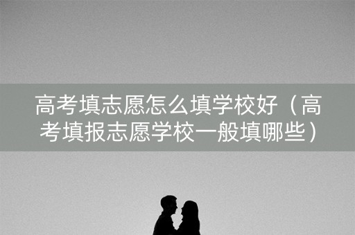 高考填志愿怎么填学校好（高考填报志愿学校一般填哪些）