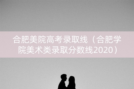 合肥美院高考录取线(合肥学院美术类录取分数线2020) 合肥美院高考录取线(合肥学院美术类录取分数线2020)