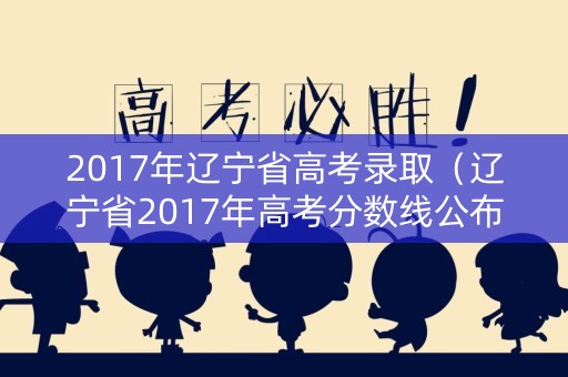 2017年辽宁省高考录取（辽宁省2017年高考分数线公布）