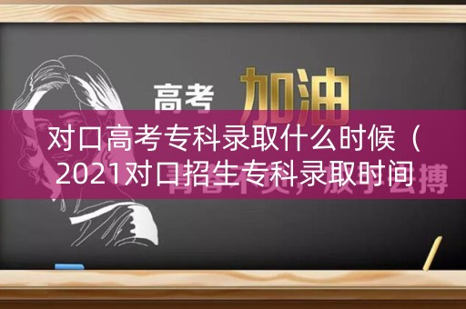 对口高考专科录取什么时候（2021对口招生专科录取时间）
