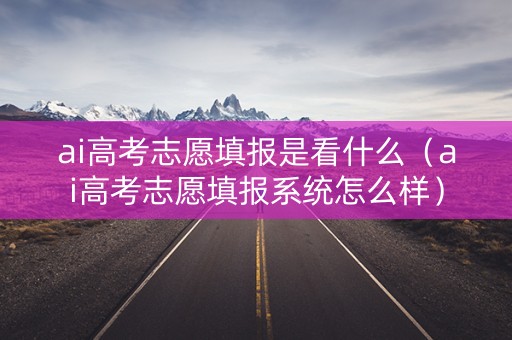 ai高考志愿填报是看什么(ai高考志愿填报系统怎么样) ai高考志愿填报是看什么(ai高考志愿填报系统怎么样)