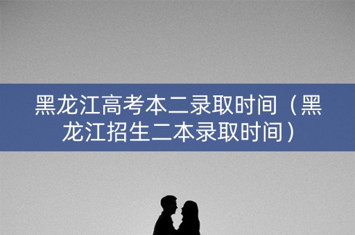 黑龙江高考本二录取时间（黑龙江招生二本录取时间）