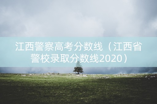 江西警察高考分数线(江西省警校录取分数线2020) 江西警察高考分数线(江西省警校录取分数线2020)
