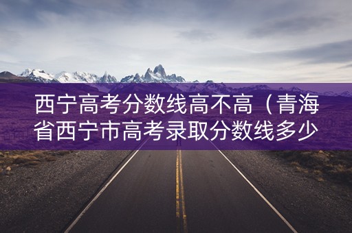 西宁高考分数线高不高(青海省西宁市高考录取分数线多少) 西宁高考分数线高不高(青海省西宁市高考录取分数线多少)
