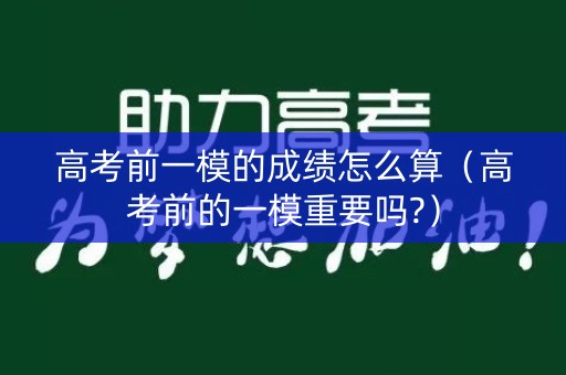 高考前一模的成绩怎么算（高考前的一模重要吗?）