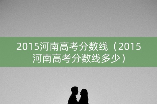 2015河南高考分数线(2015河南高考分数线多少) 2015河南高考分数线(2015河南高考分数线多少)