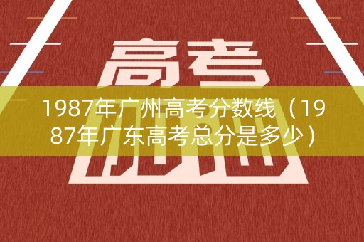 1987年广州高考分数线（1987年广东高考总分是多少）