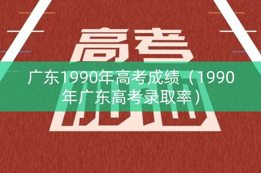 广东1990年高考成绩（1990年广东高考录取率）