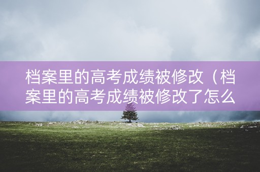 档案里的高考成绩被修改（档案里的高考成绩被修改了怎么办）