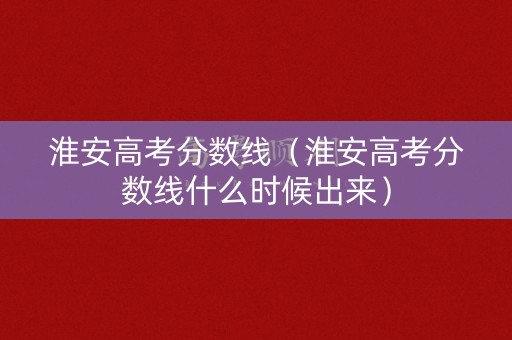 淮安高考分数线（淮安高考分数线什么时候出来）