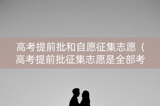 高考提前批和自愿征集志愿(高考提前批征集志愿是全部考生可以报吗) 高考提前批和自愿征集志愿(高考提前批征集志愿是全部考生可以报吗)