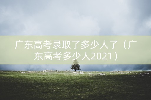 广东高考录取了多少人了(广东高考多少人2021) 广东高考录取了多少人了(广东高考多少人2021)