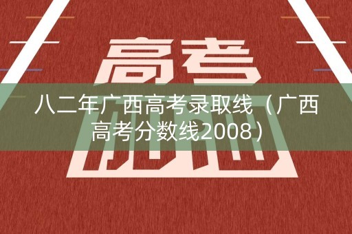 八二年广西高考录取线（广西高考分数线2008）