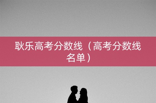 耿乐高考分数线(高考分数线名单) 耿乐高考分数线(高考分数线名单)