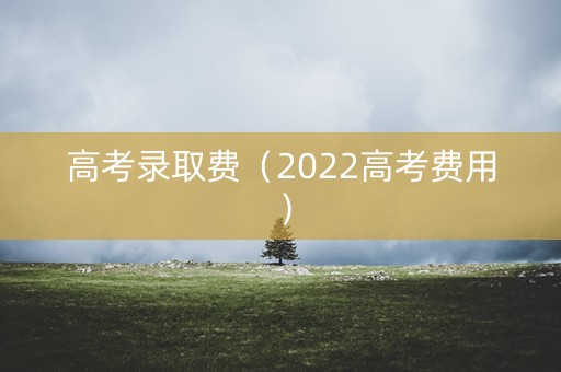 高考录取费(2022高考费用) 高考录取费(2022高考费用)