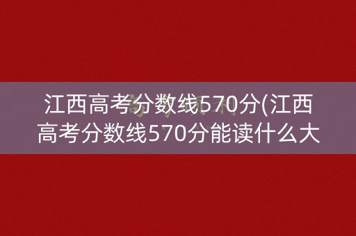 江西高考分数线570分(江西高考分数线570分能读什么大学)