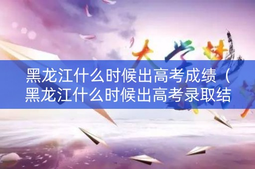 黑龙江什么时候出高考成绩（黑龙江什么时候出高考录取结果）