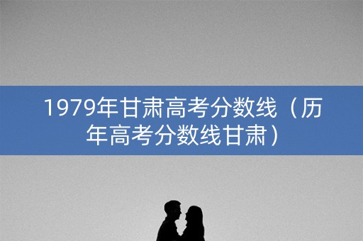 1979年甘肃高考分数线（历年高考分数线甘肃）
