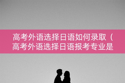 高考外语选择日语如何录取（高考外语选择日语报考专业是否有限制）