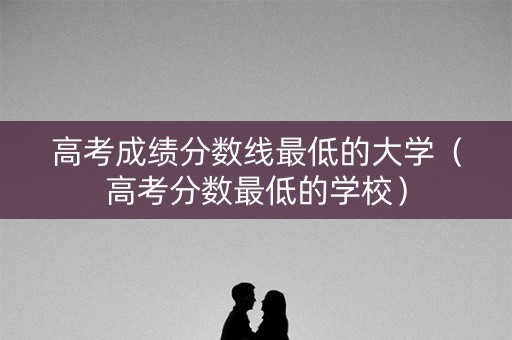 高考成绩分数线最低的大学（高考分数最低的学校）