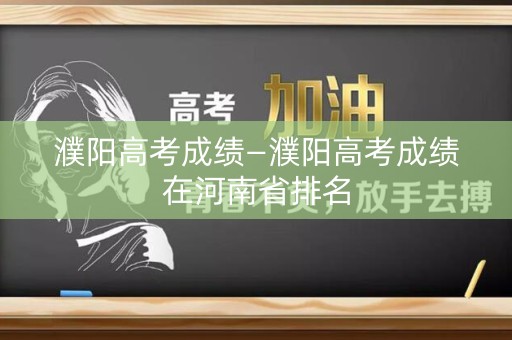 濮阳高考成绩—濮阳高考成绩在河南省排名