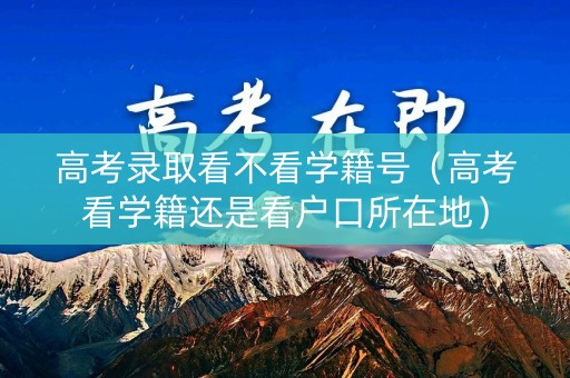高考录取看不看学籍号（高考看学籍还是看户口所在地）