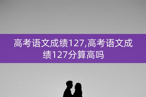 高考语文成绩127,高考语文成绩127分算高吗