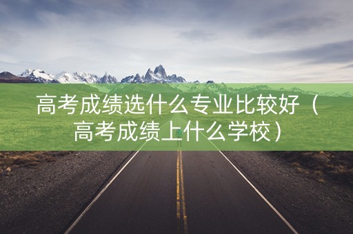 高考成绩选什么专业比较好（高考成绩上什么学校）