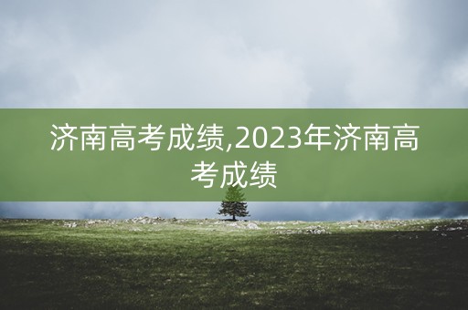 济南高考成绩,2023年济南高考成绩