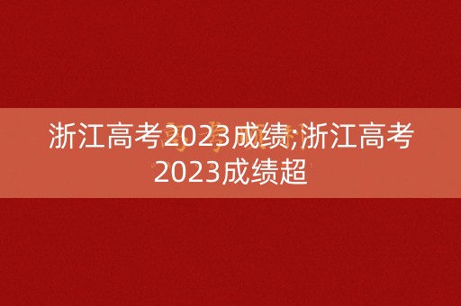 浙江高考2023成绩;浙江高考2023成绩超