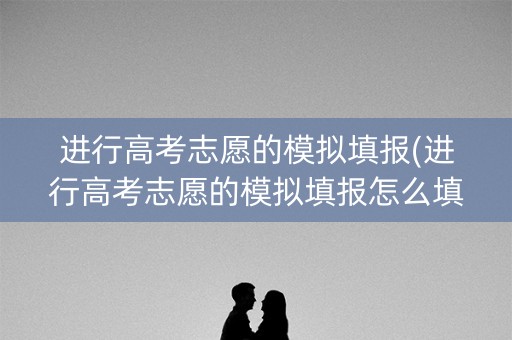进行高考志愿的模拟填报(进行高考志愿的模拟填报怎么填)