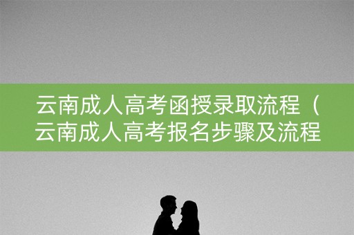 云南成人高考函授录取流程（云南成人高考报名步骤及流程）