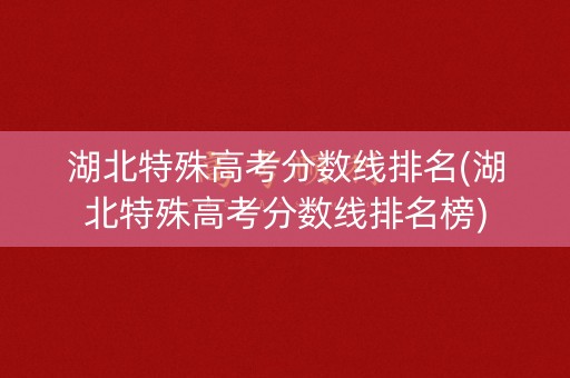 湖北特殊高考分数线排名(湖北特殊高考分数线排名榜)